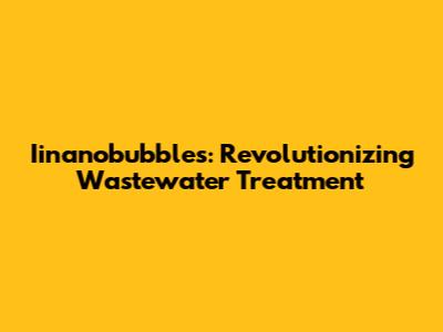 Iinanobubbles: Revolutionizing Wastewater Treatment